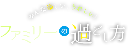 みんな楽しい、うれしい! ファミリーの過ごし方